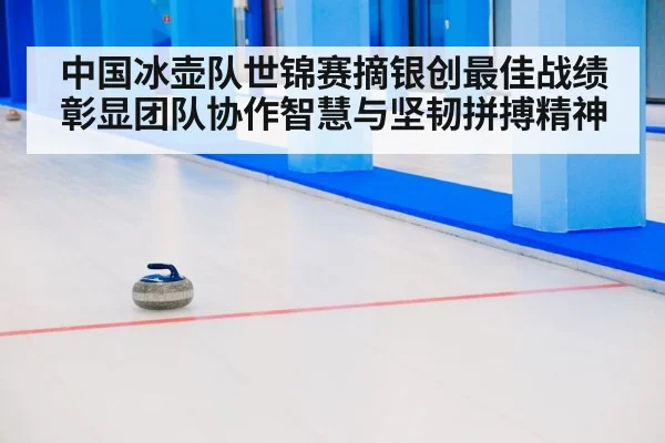 中国冰壶队世锦赛摘银创最佳战绩彰显团队协作智慧与坚韧拼搏精神